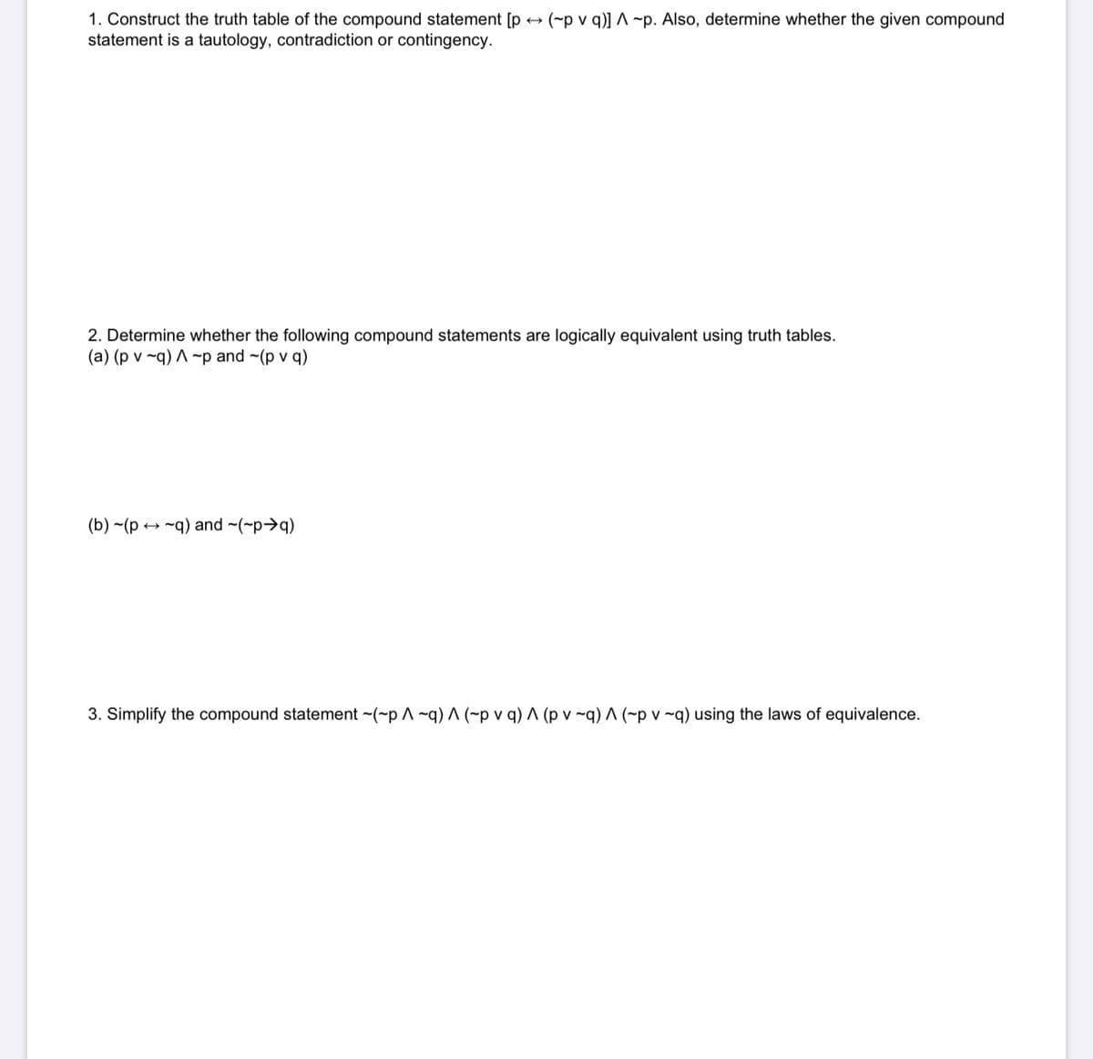 1. Construct the truth table of the compound statement [p + (~p v q)] ^ ~p. Also, determine whether the given compound
statement is a tautology, contradiction or contingency.
2. Determine whether the following compound statements are logically equivalent using truth tables.
(a) (p v ~q) A ~p and ~(p v q)
(b) ~(p → ~q) and ~(~p>q)
3. Simplify the compound statement ~(~p ^ ~q) ^ (~p v q) ^ (p v ~q) ^ (~p v ~q) using the laws of equivalence.
