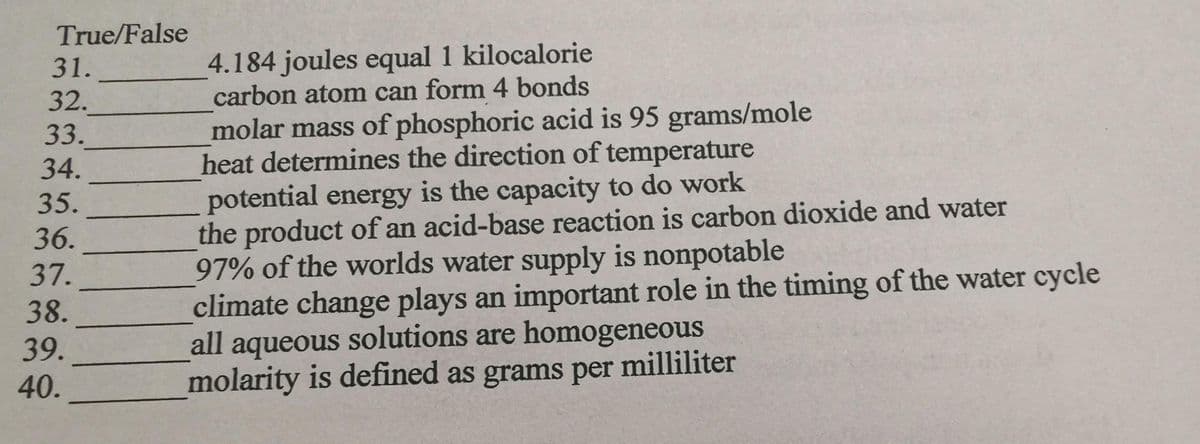 True/False
4.184 joules equal 1 kilocalorie
carbon atom can form 4 bonds
31.
32.
33.
34.
molar mass of phosphoric acid is 95 grams/mole
heat determines the direction of temperature
potential energy is the capacity to do work
the product of an acid-base reaction is carbon dioxide and water
97% of the worlds water supply is nonpotable
climate change plays an important role in the timing of the water cycle
all aqueous solutions are homogeneous
molarity is defined as grams per milliliter
35.
36.
37.
38.
39.
40.
