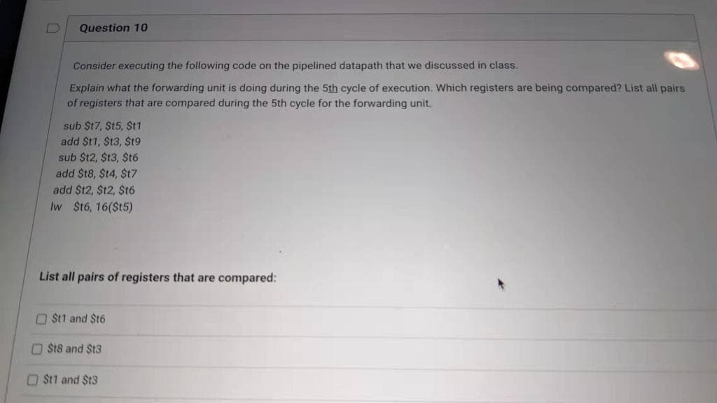 Question 10
Consider executing the following code on the pipelined datapath that we discussed in class.
Explain what the forwarding unit is doing during the 5th cycle of execution. Which registers are being compared? List all pairs
of registers that are compared during the 5th cycle for the forwarding unit.
sub $t7, $t5, St1
add $t1, St3, $t9
sub $t2, $t3, $t6
add $t8, $t4, $t7
add $t2, $12, $t6
Iw $t6, 16($t5)
List all pairs of registers that are compared:
O Št1 and $t6
O St8 and $t3
O St1 and $t3

