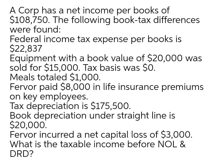 A Corp has a net income per books of
$108,750. The following book-tax differences
were found:
Federal income tax expense per books is
$22,837
Equipment with a book value of $20,000 was
sold for $15,000. Tax basis was $0.
Meals totaled $1,000.
Fervor paid $8,000 in life insurance premiums
on key employees.
Tax depreciation is $175,500.
Book depreciation under straight line is
$20,000.
Fervor incurred a net capital loss of $3,000.
What is the taxable income before NOL &
DRD?
