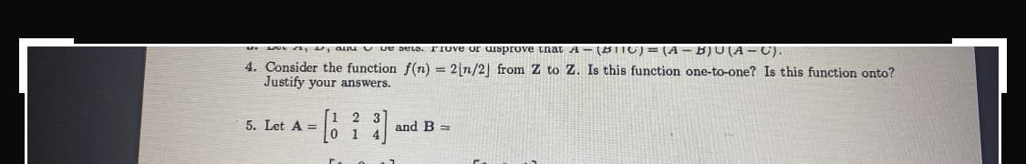 w and we sels. Frove or disprove that A - (B||C) = (A - B)U(A-C).
4. Consider the function f(n) = 2[n/2] from Z to Z. Is this function one-to-one? Is this function onto?
Justify your answers.
2 3
5. Let A =
and B=
1
0