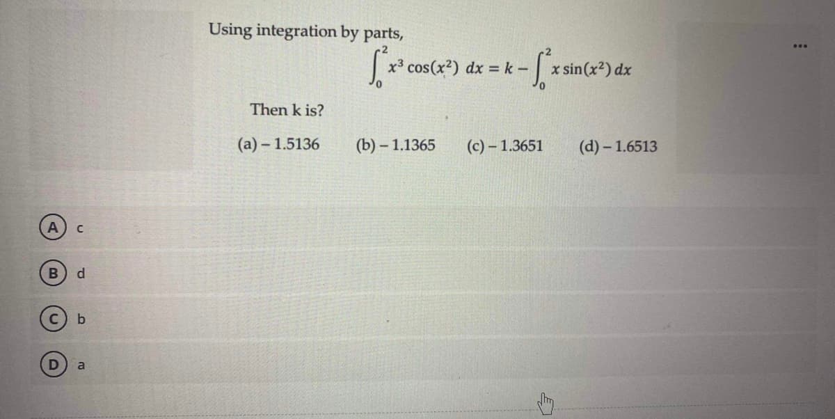 A
с
B d
b
a
Using integration by parts,
Then k is?
(a)-1.5136
[²x³ cos(x²) dx = k - -[*x sin(x²) dx
S²x
(b)-1.1365
(c)-1.3651 (d)-1.6513
E