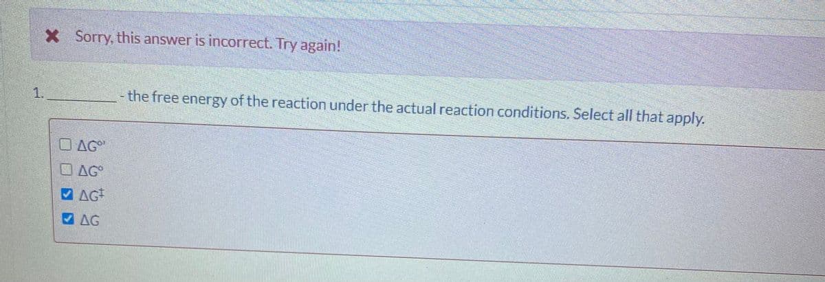 X Sorry, this answer is incorrect. Try again!
1.
- the free energy of the reaction under the actual reaction conditions. Select all that apply.
O AG
O AG
M AG
AG
