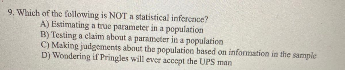 9. Which of the following is NOT a statistical inference?
A) Estimating a true parameter in a population
B) Testing a claim about a parameter in a population
C) Making judgements about the population based on information in the sample
D) Wondering if Pringles will ever accept the UPS man
