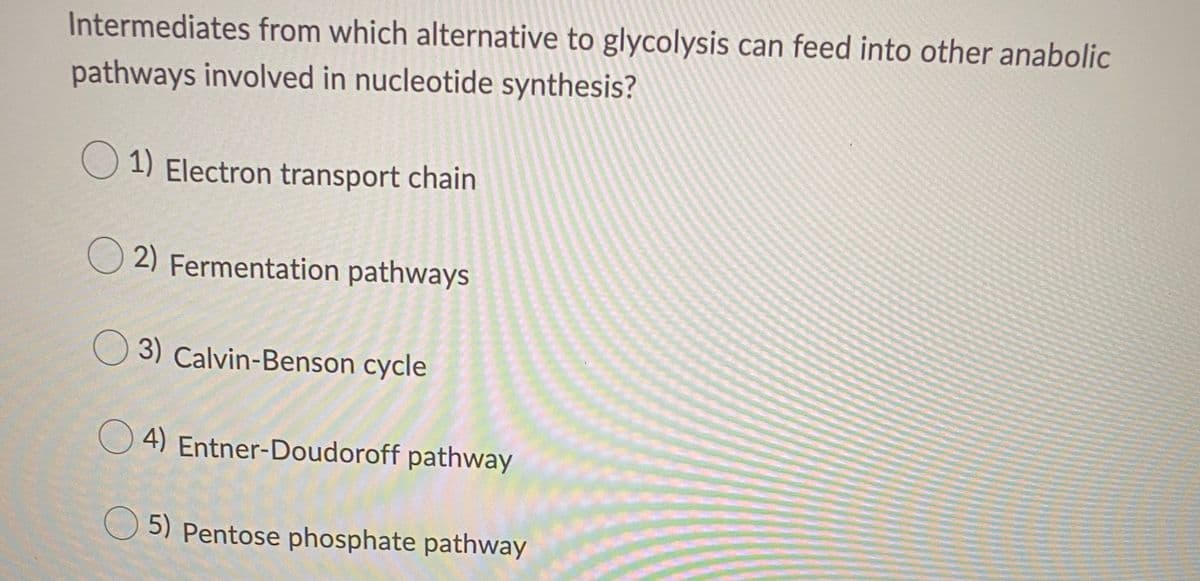 Intermediates from which alternative to glycolysis can feed into other anabolic
pathways involved in nucleotide synthesis?
1) Electron transport chain
O 2) Fermentation pathways
O 3) Calvin-Benson cycle
O 4) Entner-Doudoroff pathway
5) Pentose phosphate pathway
