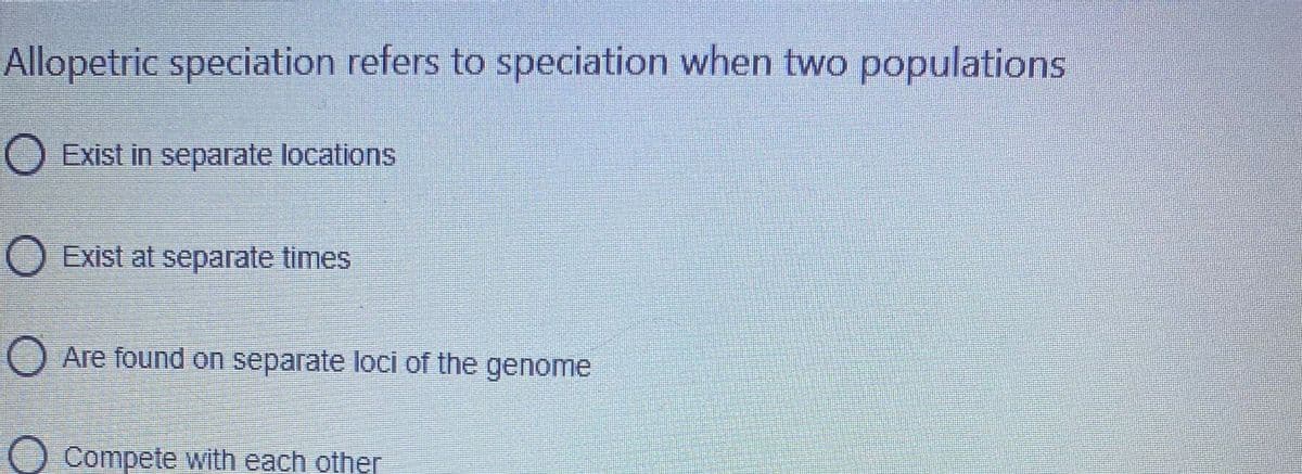 Allopetric speciation refers to speciation when two populations
Exist in separate locations
O Exist at separate times
O Are found on separate loci of the genome
Compete with each other
