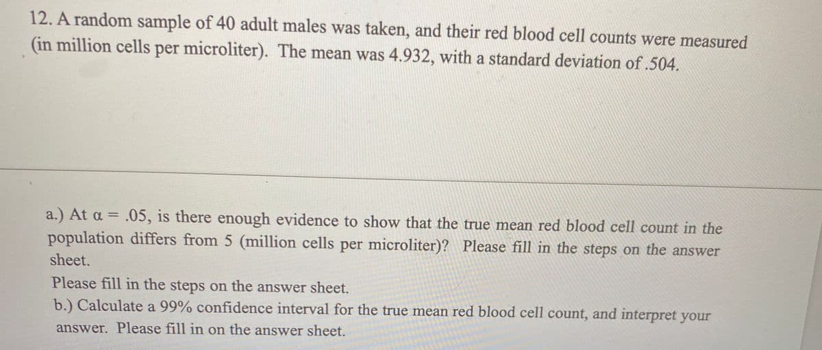 12. A random sample of 40 adult males was taken, and their red blood cell counts were measured
(in million cells per microliter). The mean was 4.932, with a standard deviation of .504.
a.) At a = .05, is there enough evidence to show that the true mean red blood cell count in the
population differs from 5 (million cells per microliter)? Please fill in the steps on the answer
sheet.
Please fill in the steps on the answer sheet.
b.) Calculate a 99% confidence interval for the true mean red blood cell count, and interpret your
answer. Please fill in on the answer sheet.
