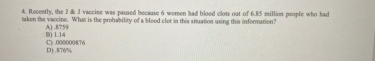 4. Recently, the J & J vaccine was paused because 6 women had blood clots out of 6.85 million people who had
taken the vaccine. What is the probability of a blood clot in this situation using this information?
A) .8759
B) 1.14
C) .000000876
D) .876%
