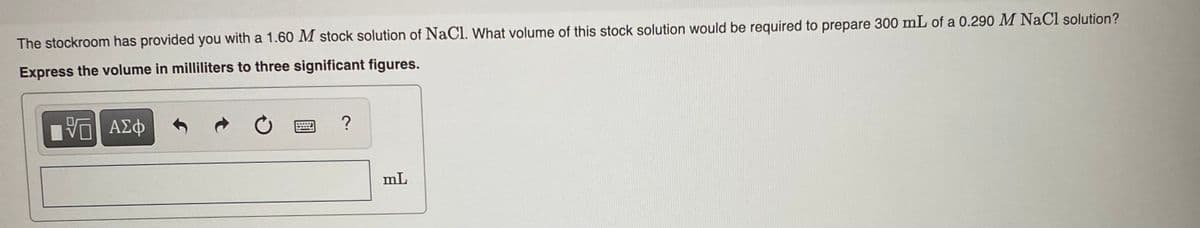 The stockroom has provided you with a 1.60 M stock solution of NaCl. What volume of this stock solution would be required to prepare 300 mL of a 0.290 M NaCl solution?
Express the volume in milliliters to three significant figures.
mL

