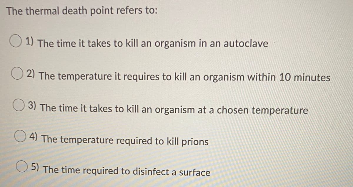 The thermal death point refers to:
O 1) The time it takes to kill an organism in an autoclave
2) The temperature it requires to kill an organism within 10 minutes
3) The time it takes to kill an organism at a chosen temperature
O 4) The temperature required to kill prions
O 5) The time required to disinfect a surface
