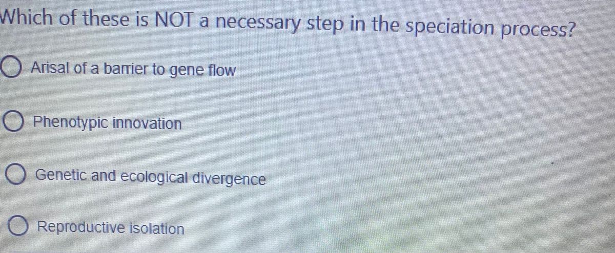 Which of these is NOT a necessary step in the speciation process?
O Arisal of a barier to gene flow
O Phenotypic innovation
O Genetic and ecological divergence
Reproductive isolation
