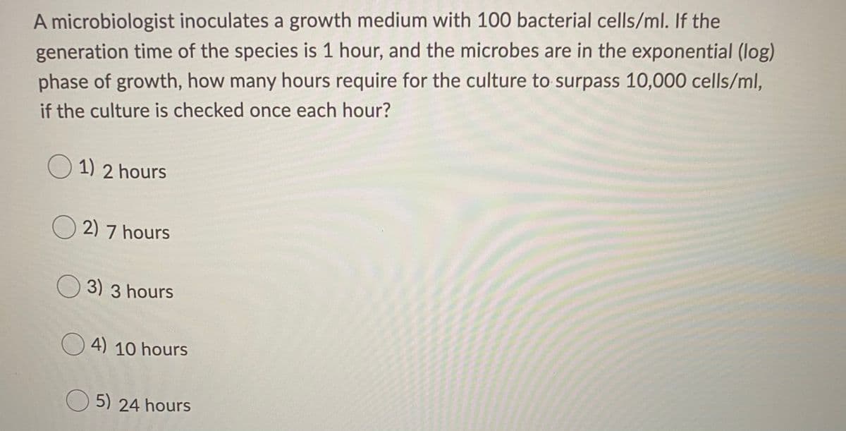 A microbiologist inoculates a growth medium with 100 bacterial cells/ml. If the
generation time of the species is 1 hour, and the microbes are in the exponential (log)
phase of growth, how many hours require for the culture to surpass 10,000 cells/ml,
if the culture is checked once each hour?
O 1) 2 hours
O 2) 7 hours
O 3) 3 hours
O 4) 10 hours
O 5) 24 hours
