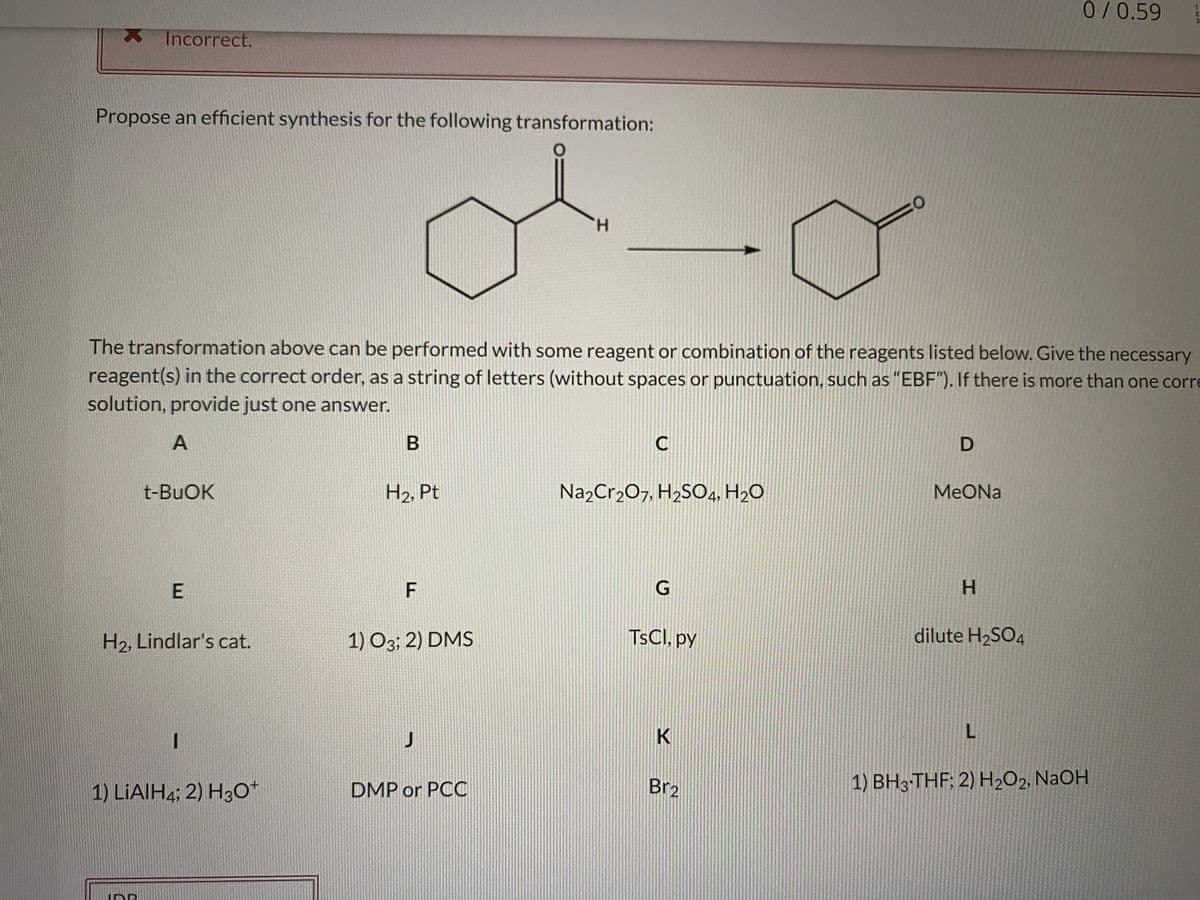 0/0.59
Incorrect.
Propose an efficient synthesis for the following transformation:
H.
The transformation above can be performed with some reagent or combination of the reagents listed below. Give the necessary
reagent(s) in the correct order, as a string of letters (without spaces or punctuation, such as "EBF"). If there is more than one corre
solution, provide just one answer.
A
C
t-BuOK
H2, Pt
Na2Cr2O7, H2SO4, H2O
MeONa
E
F
H.
H2, Lindlar's cat.
1) O3; 2) DMS
TSCI, py
dilute H2SO4
1) LİAIH4; 2) H30+
DMP or PCC
Br2
1) BH3-THF; 2) H2O2, NaOH

