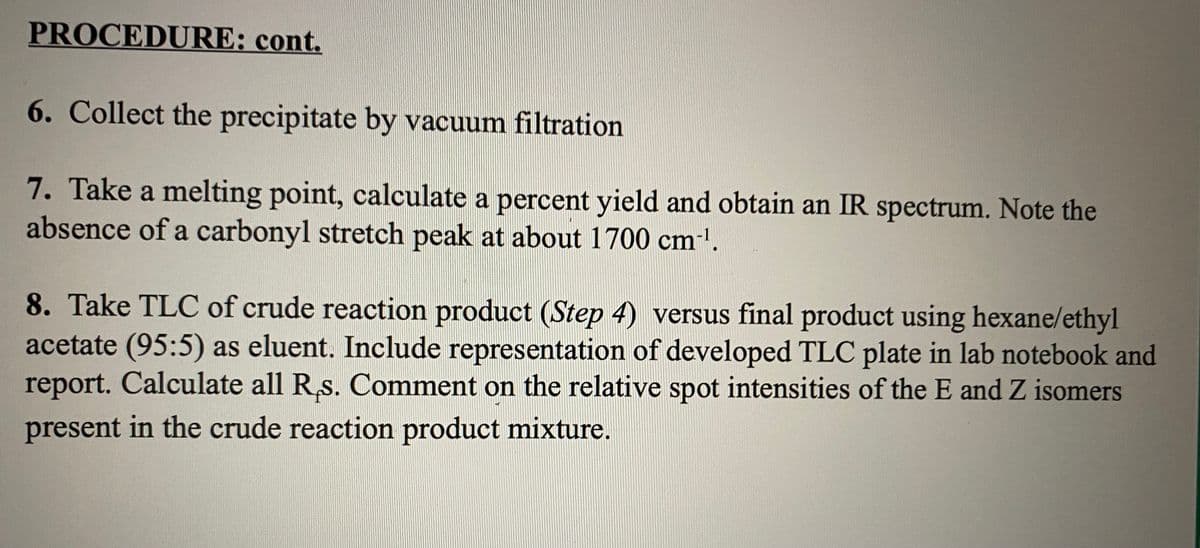 PROCEDURE: cont.
6. Collect the precipitate by vacuum filtration
7. Take a melting point, calculate a percent yield and obtain an IR spectrum. Note the
absence of a carbonyl stretch peak at about 1700 cm'.
8. Take TLC of crude reaction product (Step 4) versus final product using hexane/ethyl
acetate (95:5) as eluent. Include representation of developed TLC plate in lab notebook and
report. Calculate all R,s. Comment on the relative spot intensities of the E and Z isomers
present in the crude reaction product mixture.
