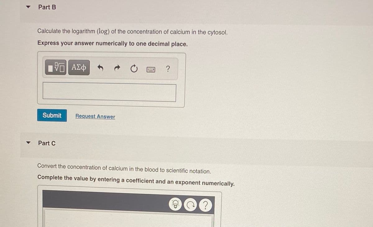 Part B
Calculate the logarithm (log) of the concentration of calcium in the cytosol.
Express your answer numerically to one decimal place.
ΑΣφ
?
Submit
Request Answer
Part C
Convert the concentration of calcium in the blood to scientific notation.
Complete the value by entering a coefficient and an exponent numerically.
