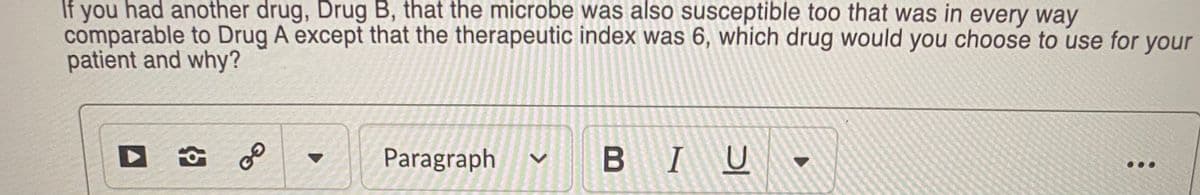 If you had another drug, Drug B, that the microbe was also susceptible too that was in every way
comparable to Drug A except that the therapeutic index was 6, which drug would you choose to use for your
patient and why?
Paragraph
BIU
...
