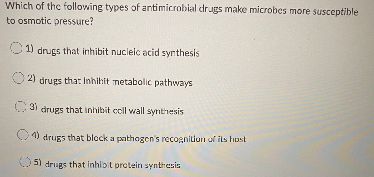 Which of the following types of antimicrobial drugs make microbes more susceptible
to osmotic pressure?
1) drugs that inhibit nucleic acid synthesis
O 2) drugs that inhibit metabolic pathways
3) drugs that inhibit cell wall synthesis
4) drugs that block a pathogen's recognition of its host
5) drugs that inhibit protein synthesis
