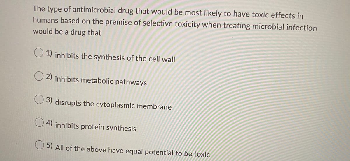 The type of antimicrobial drug that would be most likely to have toxic effects in
humans based on the premise of selective toxicity when treating microbial infection
would be a drug that
O 1) inhibits the synthesis of the cell wall
O 2) inhibits metabolic pathways
O 3) disrupts the cytoplasmic membrane
4) inhibits protein synthesis
5) All of the above have equal potential to be toxic
