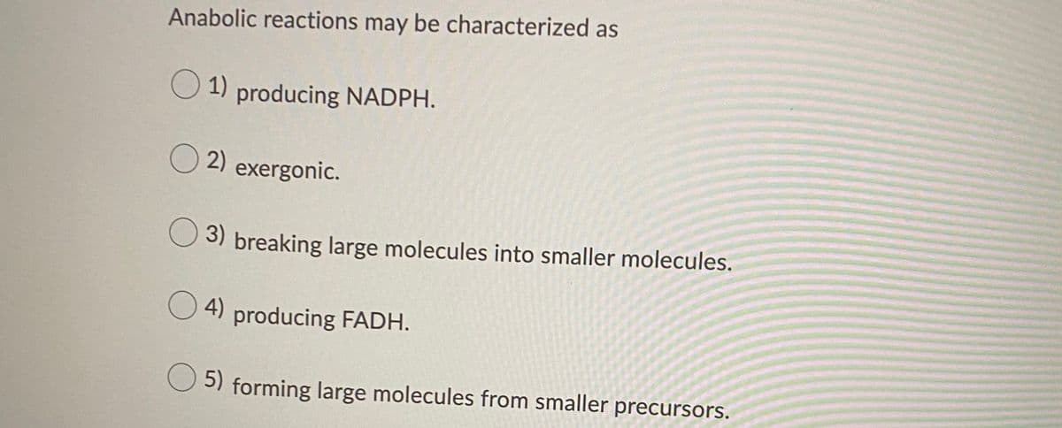 Anabolic reactions may be characterized as
O 1) producing NADPH.
O 2) exergonic.
3) breaking large molecules into smaller molecules.
O 4) producing FADH.
5) forming large molecules from smaller precursors.
