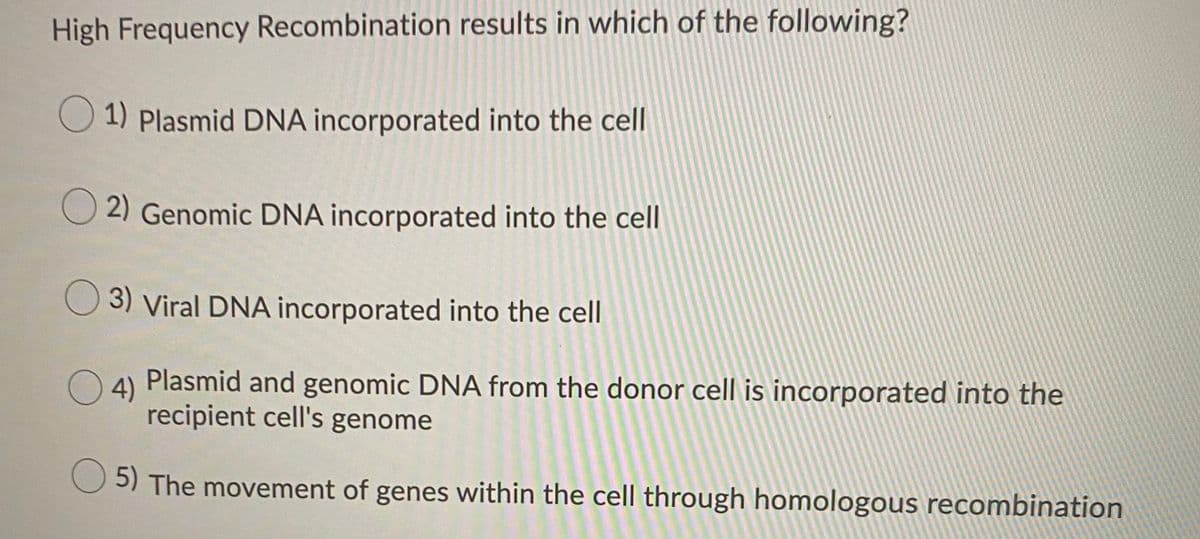 High Frequency Recombination results in which of the following?
O 1) Plasmid DNA incorporated into the cell
2) Genomic DNA incorporated into the cell
3) Viral DNA incorporated into the cell
4)
Plasmid and genomic DNA from the donor cell is incorporated into the
recipient cell's genome
5) The movement of genes within the cell through homologous recombination
