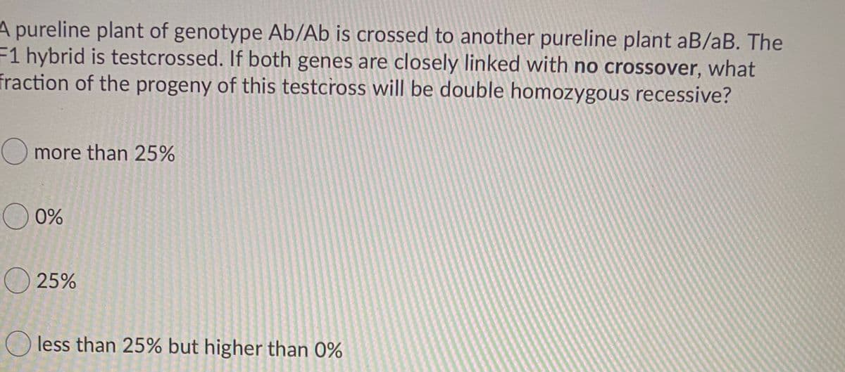 A pureline plant of genotype Ab/Ab is crossed to another pureline plant aB/aB. The
F1 hybrid is testcrossed. If both genes are closely linked with no crossover, what
fraction of the progeny of this testcross will be double homozygous recessive?
more than 25%
O 0%
O 25%
less than 25% but higher than 0%
