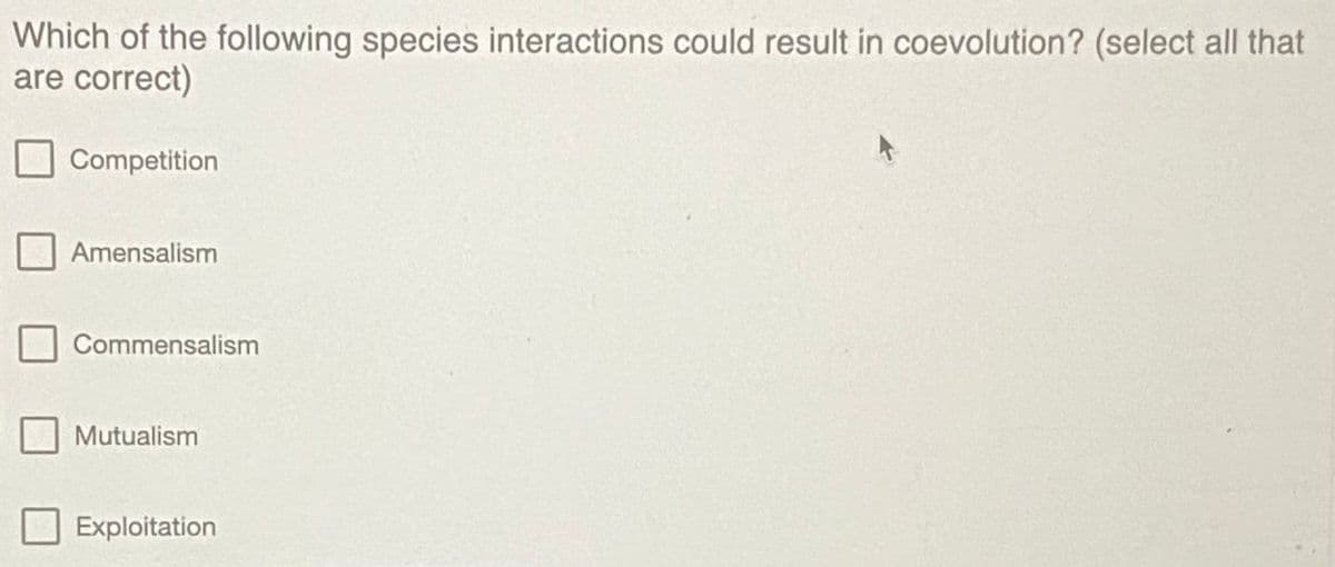 Which of the following species interactions could result in coevolution? (select all that
are correct)
Competition
Amensalism
Commensalism
Mutualism
Exploitation
