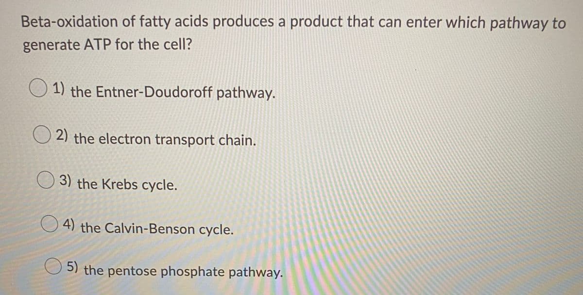 Beta-oxidation of fatty acids produces a product that can enter which pathway to
generate ATP for the cell?
O 1) the Entner-Doudoroff pathway.
O 2) the electron transport chain.
O 3) the Krebs cycle.
4) the Calvin-Benson cycle.
5) the pentose phosphate pathway.
