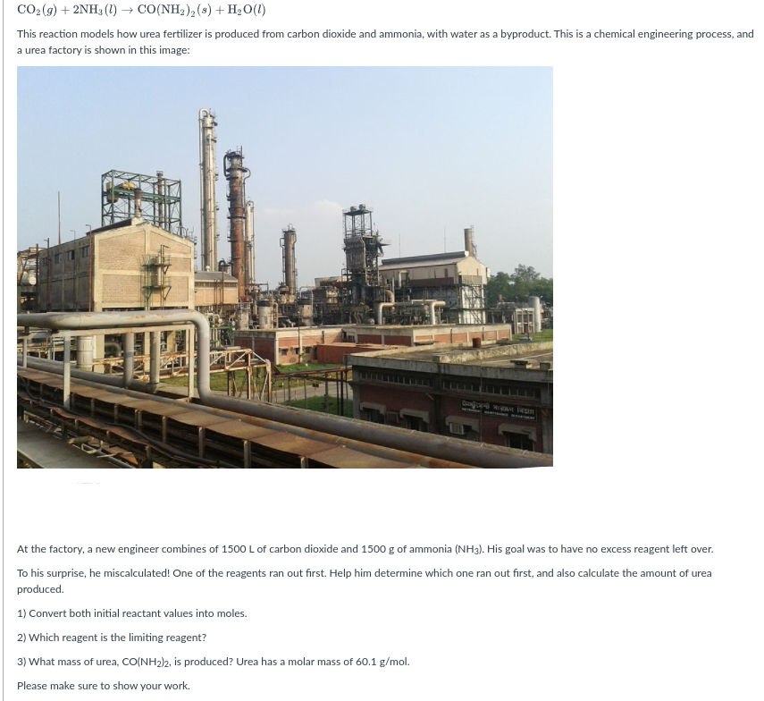 CO2 (g) + 2NH3 (1) → CO(NH2 ), (s) + H2O(1)
This reaction models how urea fertilizer is produced from carbon dioxide and ammonia, with water as a byproduct. This is a chemical engineering process, and
a urea factory is shown in this image:
bosGran wreOR ean
At the factory, a new engineer combines of 1500 L of carbon dioxide and 1500 g of ammonia (NH3). His goal was to have no excess reagent left over.
To his surprise, he miscalculated! One of the reagents ran out first. Help him determine which one ran out first, and also calculate the amount of urea
produced.
1) Convert both initial reactant values into moles.
2) Which reagent is the limiting reagent?
3) What mass of urea, CO(NH2)2, is produced? Urea has a molar mass of 60.1 g/mol.
Please make sure to show your work.
