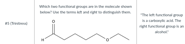Which two functional groups are in the molecule shown
below? Use the terms left and right to distinguish them.
"The left functional group
is a carboxylic acid. The
#5 (Trinitress)
right functional group is an
alcohol."
