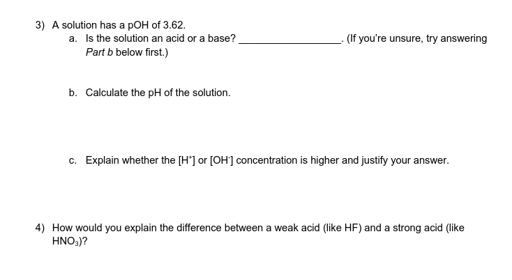 3) A solution has a pOH of 3.62.
a. Is the solution an acid or a base?
Part b below first.)
(If you're unsure, try answering
b. Calculate the pH of the solution.
c. Explain whether the [H*] or [OH] concentration is higher and justify your answer.
4) How would you explain the difference between a weak acid (like HF) and a strong acid (like
HNO:)?
