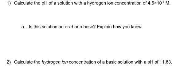 1) Calculate the pH of a solution with a hydrogen ion concentration of 4.5×106 M.
a. Is this solution an acid or a base? Explain how you know.
2) Calculate the hydrogen ion concentration of a basic solution with a pH of 11.83.
