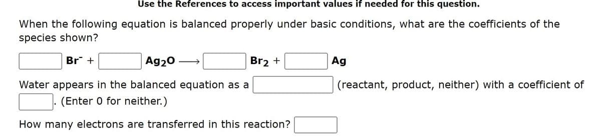 Use the References to access important values if needed for this question.
When the following equation is balanced properly under basic conditions, what are the coefficients of the
species shown?
Br +
Ag20
Br2 +
Ag
Water appears in the balanced equation as a
(reactant, product, neither) with a coefficient of
(Enter 0 for neither.)
How many electrons are transferred in this reaction?
