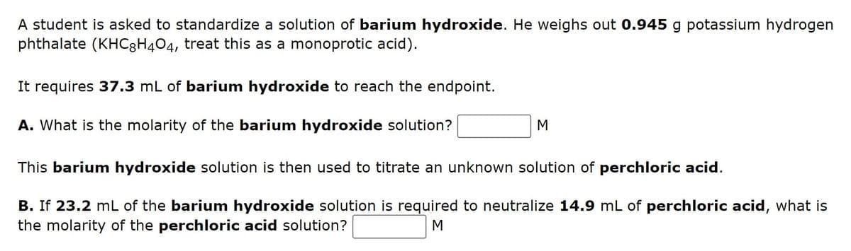 A student is asked to standardize a solution of barium hydroxide. He weighs out 0.945 g potassium hydrogen
phthalate (KHC3H4O4, treat this as a monoprotic acid).
It requires 37.3 mL of barium hydroxide to reach the endpoint.
A. What is the molarity of the barium hydroxide solution?
M
This barium hydroxide solution is then used to titrate an unknown solution of perchloric acid.
B. If 23.2 mL of the barium hydroxide solution is required to neutralize 14.9 mL of perchloric acid, what is
the molarity of the perchloric acid solution?
M
