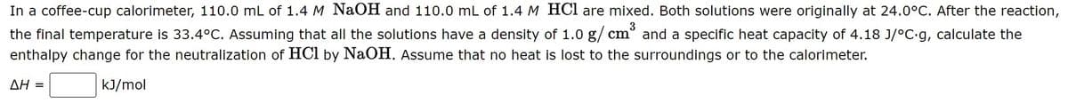 In a coffee-cup calorimeter, 110.0 mL of 1.4 M NaOH and 110.0 mL of 1.4 M HCl are mixed. Both solutions were originally at 24.0°C. After the reaction,
3
the final temperature is 33.4°C. Assuming that all the solutions have a density of 1.0 g/ cm° and a specific heat capacity of 4.18 J/°C.g, calculate the
enthalpy change for the neutralization of HCl by NaOH. Assume that no heat is lost to the surroundings or to the calorimeter.
ΔΗ -
kJ/mol
