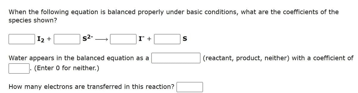 When the following equation is balanced properly under basic conditions, what are the coefficients of the
species shown?
I2 +
s2-
I +
S
Water appears in the balanced equation as a
(reactant, product, neither) with a coefficient of
(Enter 0 for neither.)
How many electrons are transferred in this reaction?
