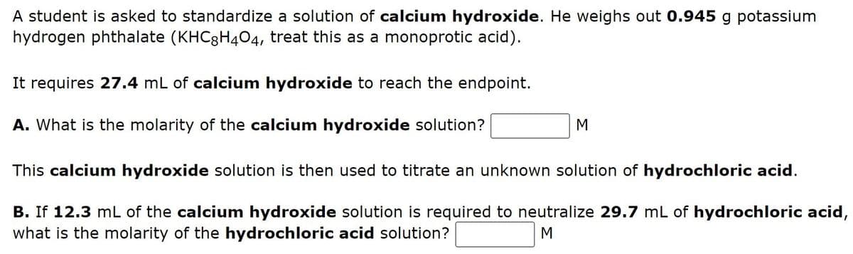 A student is asked to standardize a solution of calcium hydroxide. He weighs out 0.945 g potassium
hydrogen phthalate (KHC8H404, treat this as a monoprotic acid).
It requires 27.4 mL of calcium hydroxide to reach the endpoint.
A. What is the molarity of the calcium hydroxide solution?
M
This calcium hydroxide solution is then used to titrate an unknown solution of hydrochloric acid.
B. If 12.3 mL of the calcium hydroxide solution is required to neutralize 29.7 mL of hydrochloric acid,
what is the molarity of the hydrochloric acid solution?
M
