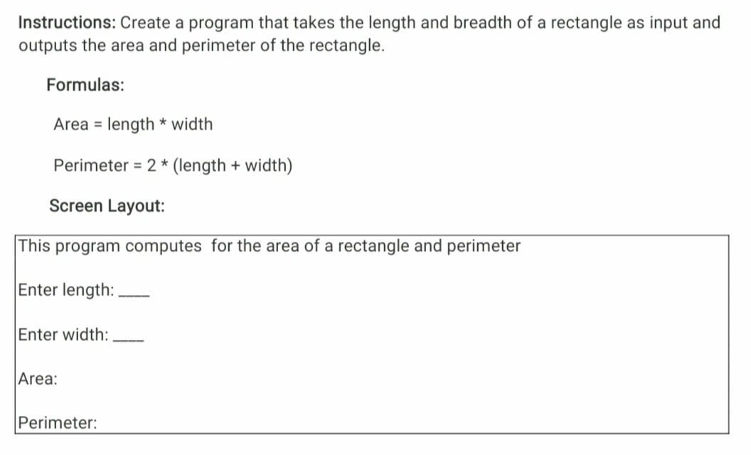 Instructions: Create a program that takes the length and breadth of a rectangle as input and
outputs the area and perimeter of the rectangle.
Formulas:
Area = length * width
%3D
Perimeter = 2 * (length + width)
Screen Layout:
This program computes for the area of a rectangle and perimeter
Enter length:
Enter width:
Area:
Perimeter:
