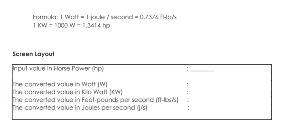 Formula: 1 Watt = 1 joule / second = 0.7376 ft-lb/s
1 KW = 1000 W = 1.3414 hp
Screen Layout
Input value in Horse Power (hp)
The converted value in Watt (W)
The converted value in Kilo Watt (KW)
The converted value in Feet-pounds per second (ft-lbs/s)
The converted value in Joules per second (j/s)
