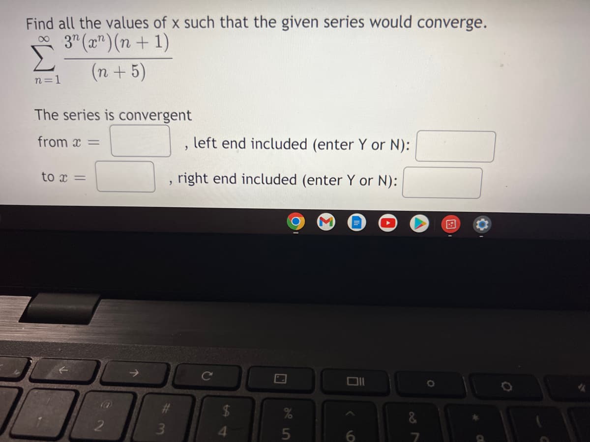 Find all the values of x such that the given series would converge.
3n (x¹)(n+1)
(n + 5)
n=1
The series is convergent
from x =
left end included (enter Y or N):
2
to x =
right end included (enter Y or N):
>
2.
#
3
C
$
%
5
9
O
<
6
&
*
A