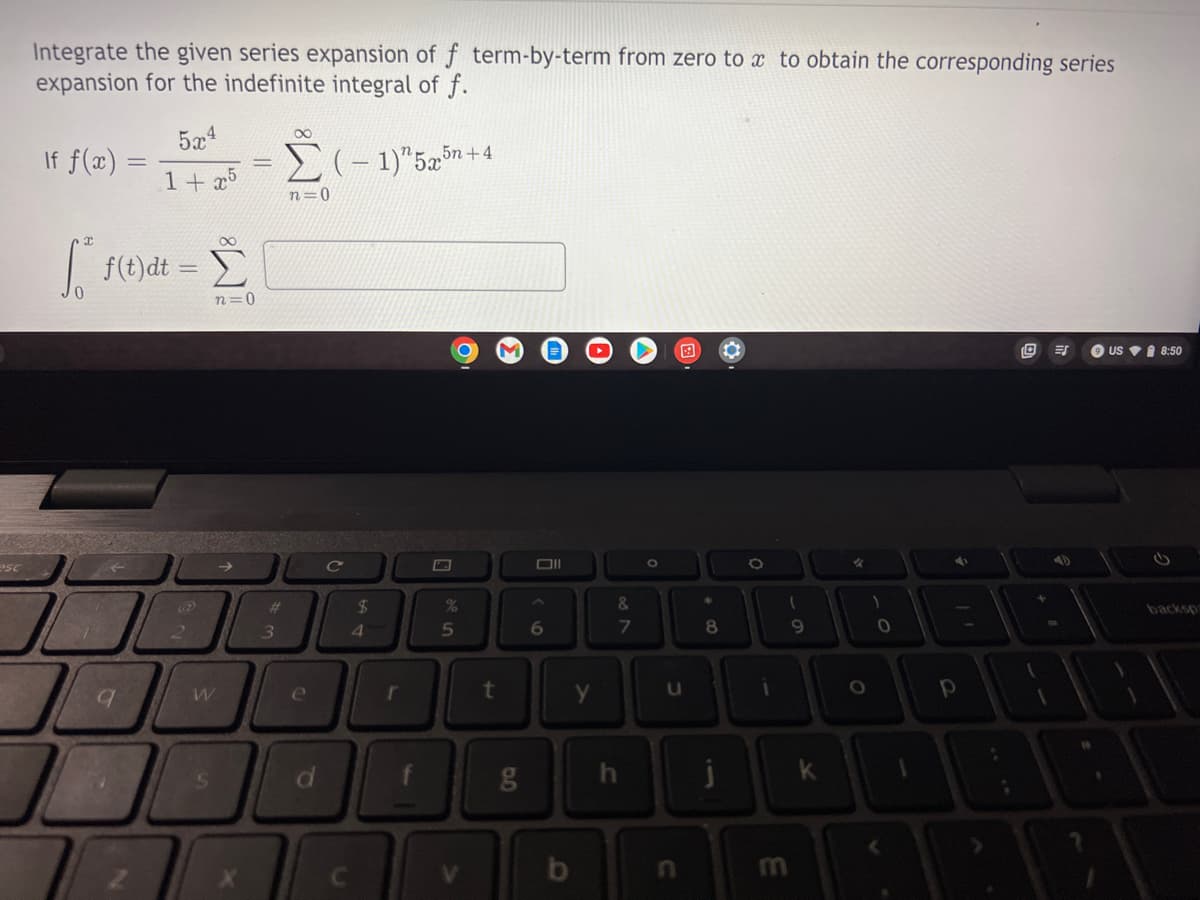 esc
Integrate the given series expansion of f term-by-term from zero to x to obtain the corresponding series
expansion for the indefinite integral of f.
If f(x) =
5x4
1+x5
Σ(-1)" 5x5n+
n=0
[ f(t)dt =
9 ES
US 8:50
9
2
n=0
W
S
#
3
e
d
C
$
4
r
%
5
t
6.0
g
Oll
A
6
y
&
N
7
h
O
U
8
j
i
(
9
m
k
%
O
)
0
4
11
1
#
P
1
DAB
2
backsp