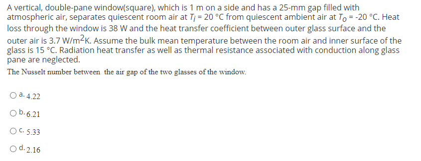 A vertical, double-pane window(square), which is 1 m on a side and has a 25-mm gap filled with
atmospheric air, separates quiescent room air at T; = 20 °C from quiescent ambient air at To = -20 °C. Heat
loss through the window is 38 W and the heat transfer coefficient between outer glass surface and the
outer air is 3.7 W/m²K. Assume the bulk mean temperature between the room air and inner surface of the
glass is 15 °C. Radiation heat transfer as well as thermal resistance associated with conduction along glass
pane are neglected.
The Nusselt number between the air gap of the two glasses of the window.
O a. 4.22
O b. 6.21
O C. 5.33
O d.2.16

