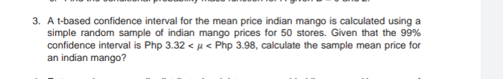 3. A t-based confidence interval for the mean price indian mango is calculated using a
simple random sample of indian mango prices for 50 stores. Given that the 99%
confidence interval is Php 3.32 < µ < Php 3.98, calculate the sample mean price for
an indian mango?
