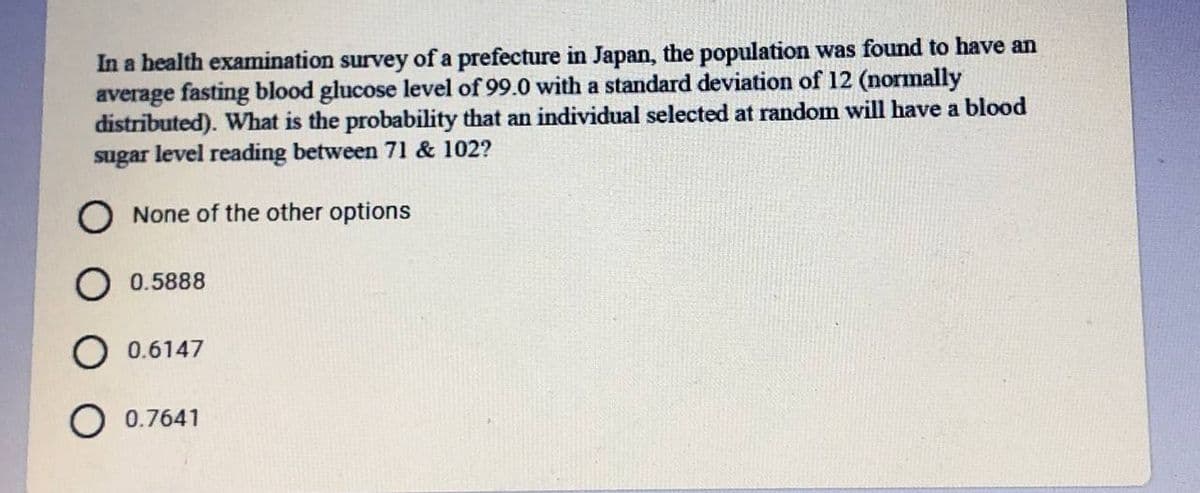 In a health examination survey of a prefecture in Japan, the population was found to have an
average fasting blood glucose level of 99.0 with a standard deviation of 12 (normally
distributed). What is the probability that an individual selected at random will have a blood
sugar level reading between 71 & 102?
O None of the other options
O 0.5888
0.6147
O 0.7641
