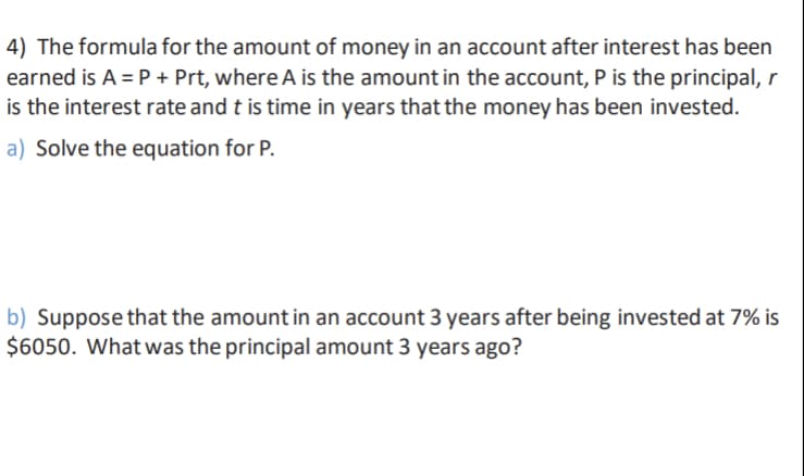 4) The formula for the amount of money in an account after interest has been
earned is A = P + Prt, where A is the amount in the account, P is the principal, r
is the interest rate and t is time in years that the money has been invested.
a) Solve the equation for P.
b) Suppose that the amount in an account 3 years after being invested at 7% is
$6050. What was the principal amount 3 years ago?
