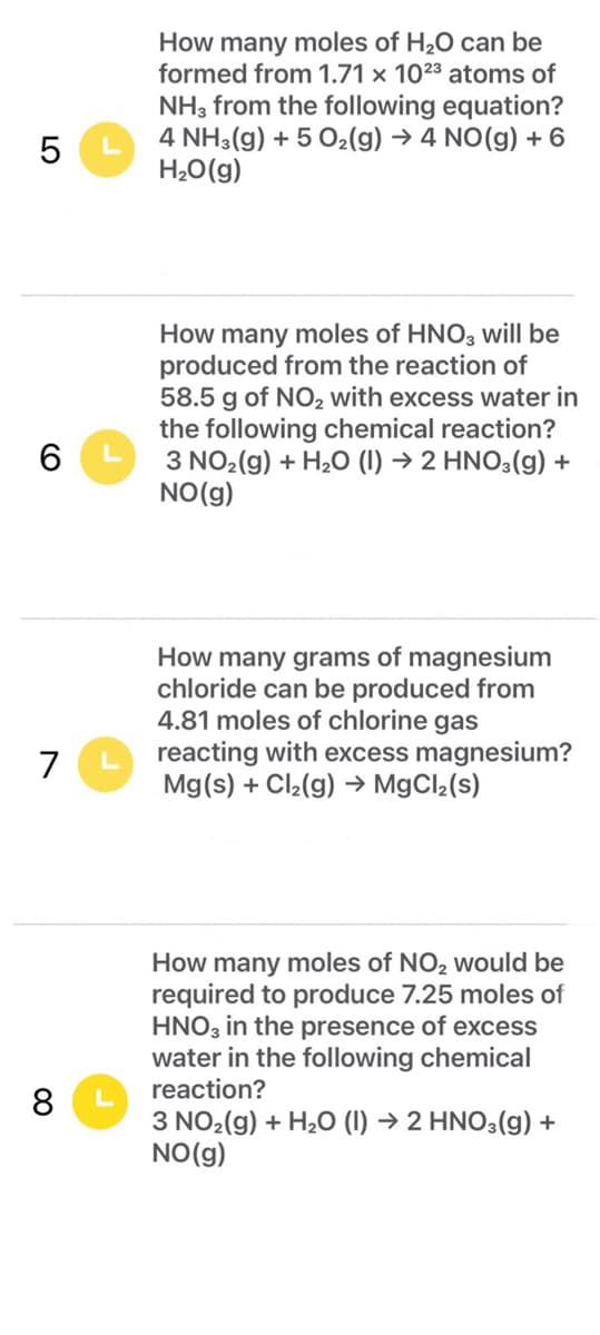 How many moles of H20 can be
formed from 1.71 × 1023 atoms of
NH, from the following equation?
4 NH3(g) + 5 O2(g) → 4 NO(g) + 6
H,O(g)
How many moles of HNO, will be
produced from the reaction of
58.5 g of NO, with excess water in
the following chemical reaction?
3 NO2(g) + H20 (1) → 2 HNO3(g) +
NO(g)
How many grams of magnesium
chloride can be produced from
4.81 moles of chlorine gas
reacting with excess magnesium?
Mg(s) + Cl2(g) → M9CI2(s)
7
How many moles of NO, would be
required to produce 7.25 moles of
HNO3 in the presence of excess
water in the following chemical
reaction?
3 NO2(g) + H20 (1) → 2 HNO3(g) +
NO(g)
LO
