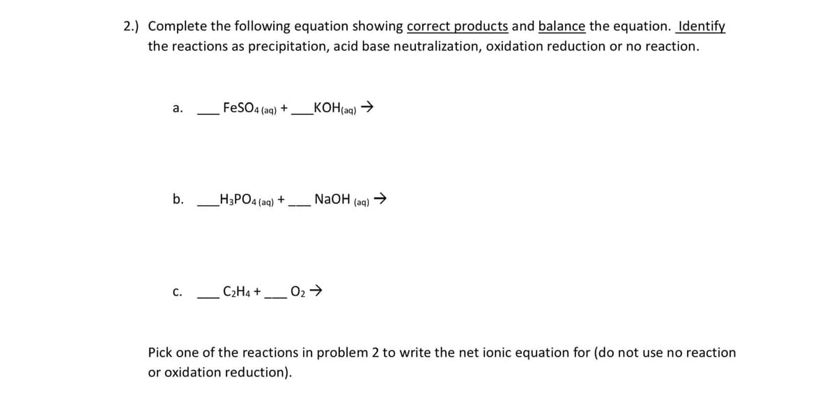 2.) Complete the following equation showing correct products and balance the equation. Identify
the reactions as precipitation, acid base neutralization, oxidation reduction or no reaction.
FESO4 (aq) +
_KOH(aq) →
a.
b.
H3PO4 (aq) +
NaOH
(aq)
С.
C2H4 +
Pick one of the reactions in problem 2 to write the net ionic equation for (do not use no reaction
or oxidation reduction).
