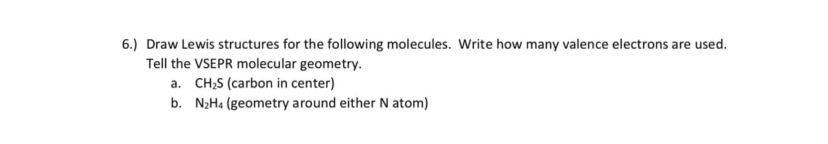 6.) Draw Lewis structures for the following molecules. Write how many valence electrons are used.
Tell the VSEPR molecular geometry.
a. CH2S (carbon in center)
b. N2H4 (geometry around either N atom)
