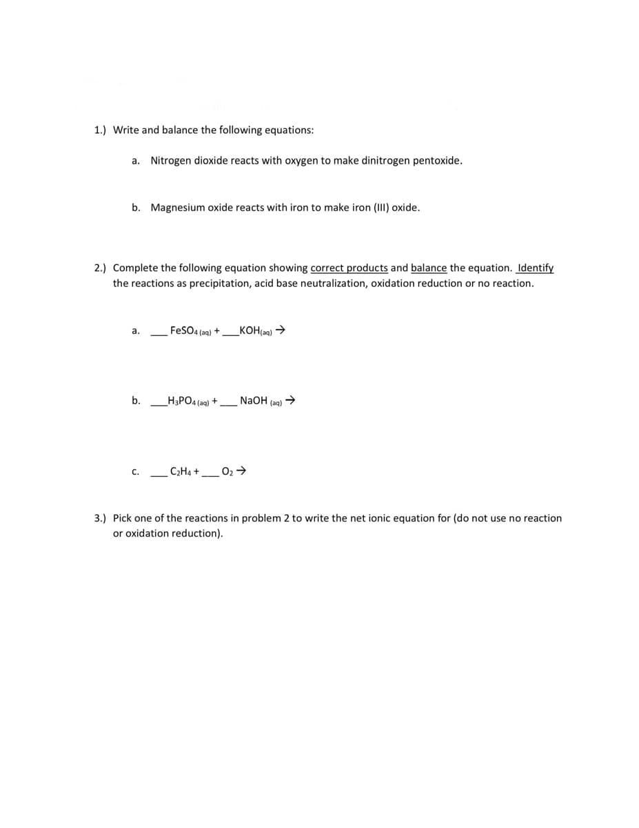 1.) Write and balance the following equations:
a. Nitrogen dioxide reacts with oxygen to make dinitrogen pentoxide.
b. Magnesium oxide reacts with iron to make iron (III) oxide.
2.) Complete the following equation showing correct products and balance the equation. Identify
the reactions as precipitation, acid base neutralization, oxidation reduction or no reaction.
FeSO4 (aq) +
_KOH(aq) →
а.
b.
_H3PO4 (aq) + N2OH (aq) >
C2H4 +
02 >
c.
3.) Pick one of the reactions in problem 2 to write the net ionic equation for (do not use no reaction
or oxidation reduction).
