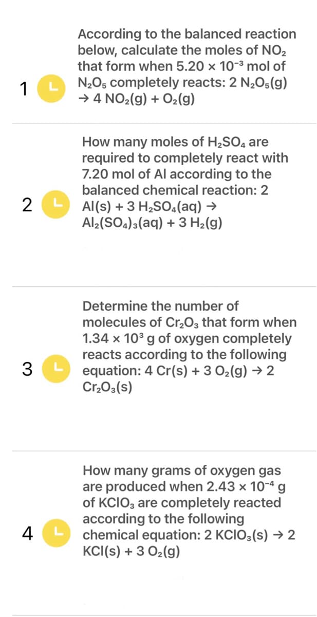 According to the balanced reaction
below, calculate the moles of NO2
that form when 5.20 x 10-3 mol of
N,Os completely reacts: 2 N2O5(g)
→ 4 NO2(g) + O2(g)
1
How many moles of H2SO4 are
required to completely react with
7.20 mol of Al according to the
balanced chemical reaction: 2
Al(s) + 3 H,SO.(aq) →
Al¿(SO4)3(aq) + 3 H2(g)
Determine the number of
molecules of Cr,O3 that form when
1.34 x 10° g of oxygen completely
reacts according to the following
equation: 4 Cr(s) + 3 02(g) → 2
Cr,03(s)
How many grams of oxygen gas
are produced when 2.43 x 10-ª g
of KCIO, are completely reacted
according to the following
chemical equation: 2 KCIO3(s) → 2
KCI(s) + 3 02(g)
4
