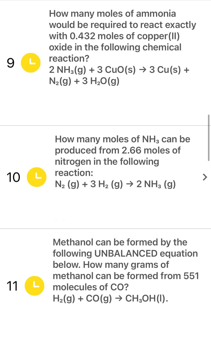 How many moles of ammonia
would be required to react exactly
with 0.432 moles of copper(II)
oxide in the following chemical
reaction?
9.
L
2 NH3(g) + 3 CuO(s) → 3 Cu(s) +
N2(g) + 3 H20(g)
How many moles of NH3 can be
produced from 2.66 moles of
nitrogen in the following
reaction:
10
L
N2 (g) + 3 H2 (g) → 2 NH3 (g)
Methanol can be formed by the
following UNBALANCED equation
below. How many grams of
methanol can be formed from 551
11
molecules of CO?
H2(g) + CO(g) → CH;OH(I).
